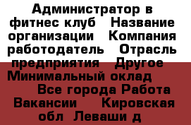 Администратор в фитнес клуб › Название организации ­ Компания-работодатель › Отрасль предприятия ­ Другое › Минимальный оклад ­ 25 000 - Все города Работа » Вакансии   . Кировская обл.,Леваши д.